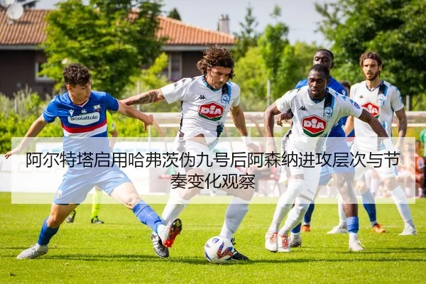 阿尔特塔启用哈弗茨伪九号后阿森纳进攻层次与节奏变化观察