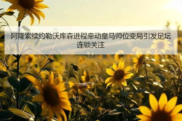 阿隆索续约勒沃库森进程牵动皇马帅位变局引发足坛连锁关注
